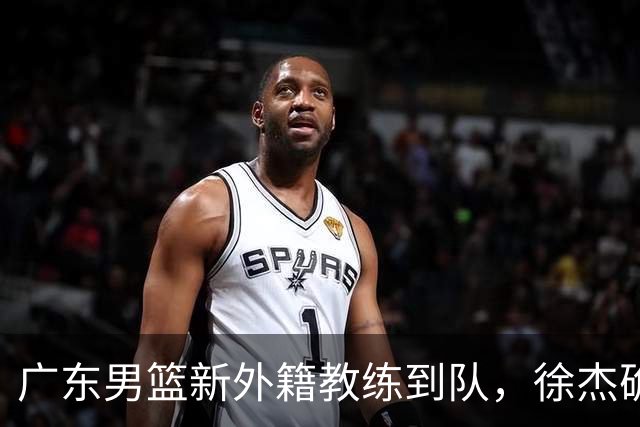 广东男篮新外籍教练到队，徐杰确定留队，杜润旺完成顶薪签约！
