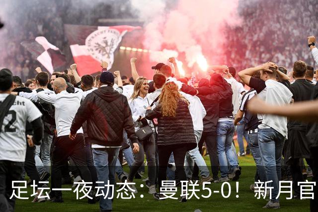 足坛一夜动态：曼联5-0！新月官宣6500万新援 皇马1亿报价新星